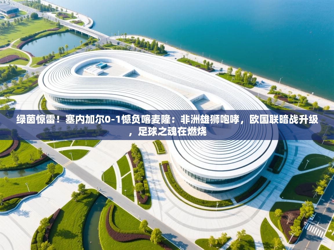 绿茵惊雷！塞内加尔0-1憾负喀麦隆：非洲雄狮咆哮，欧国联暗战升级，足球之魂在燃烧